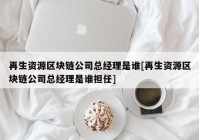 再生资源区块链公司总经理是谁[再生资源区块链公司总经理是谁担任]