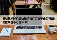 昆明技术好的区块链销售厂家有哪些公司[云南区块链中心哪24家]