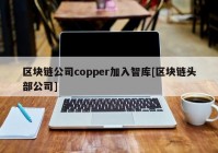 区块链公司copper加入智库[区块链头部公司]