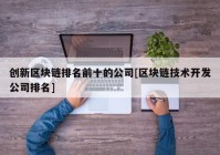 创新区块链排名前十的公司[区块链技术开发公司排名]